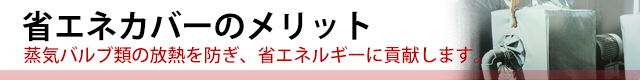 省エネカバーのメリット◆蒸気バルブ類の放熱を防ぎ、省エネルギーに貢献します